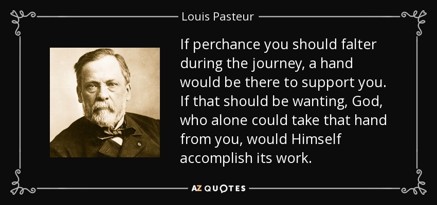 If perchance you should falter during the journey, a hand would be there to support you. If that should be wanting, God, who alone could take that hand from you, would Himself accomplish its work. - Louis Pasteur