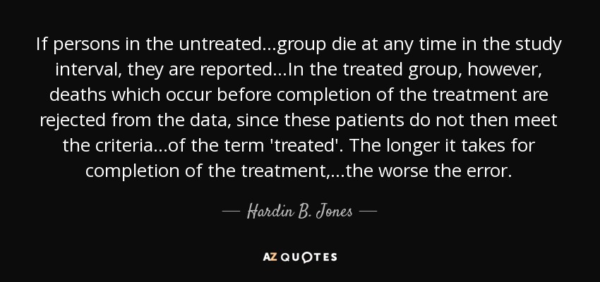 If persons in the untreated...group die at any time in the study interval, they are reported...In the treated group, however, deaths which occur before completion of the treatment are rejected from the data, since these patients do not then meet the criteria...of the term 'treated'. The longer it takes for completion of the treatment,...the worse the error. - Hardin B. Jones