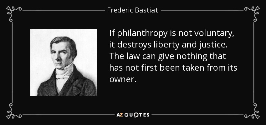 If philanthropy is not voluntary, it destroys liberty and justice. The law can give nothing that has not first been taken from its owner. - Frederic Bastiat