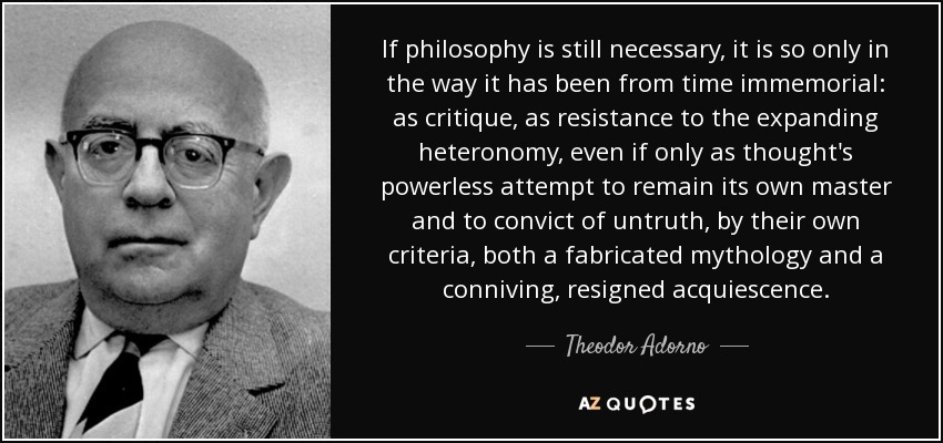 If philosophy is still necessary, it is so only in the way it has been from time immemorial: as critique, as resistance to the expanding heteronomy, even if only as thought's powerless attempt to remain its own master and to convict of untruth, by their own criteria, both a fabricated mythology and a conniving, resigned acquiescence. - Theodor Adorno