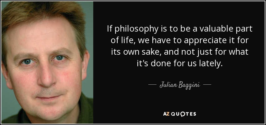 If philosophy is to be a valuable part of life, we have to appreciate it for its own sake, and not just for what it's done for us lately. - Julian Baggini