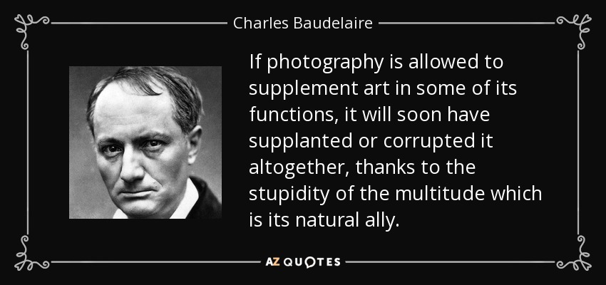 If photography is allowed to supplement art in some of its functions, it will soon have supplanted or corrupted it altogether, thanks to the stupidity of the multitude which is its natural ally. - Charles Baudelaire
