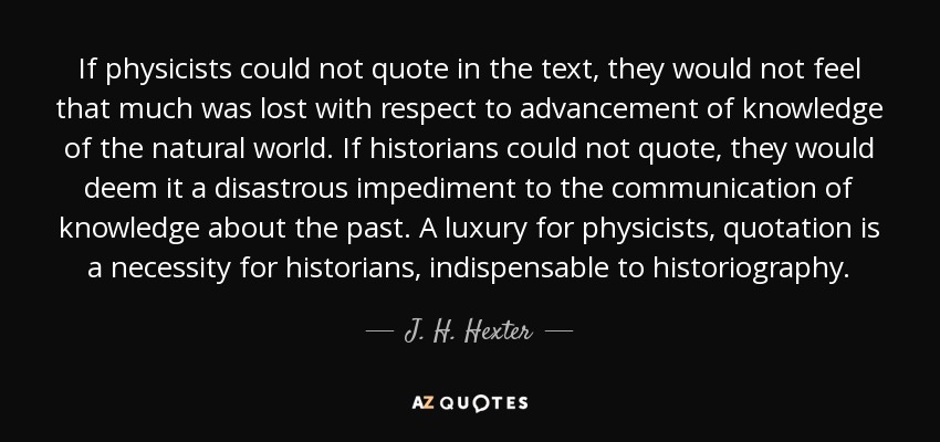 If physicists could not quote in the text, they would not feel that much was lost with respect to advancement of knowledge of the natural world. If historians could not quote, they would deem it a disastrous impediment to the communication of knowledge about the past. A luxury for physicists, quotation is a necessity for historians, indispensable to historiography. - J. H. Hexter