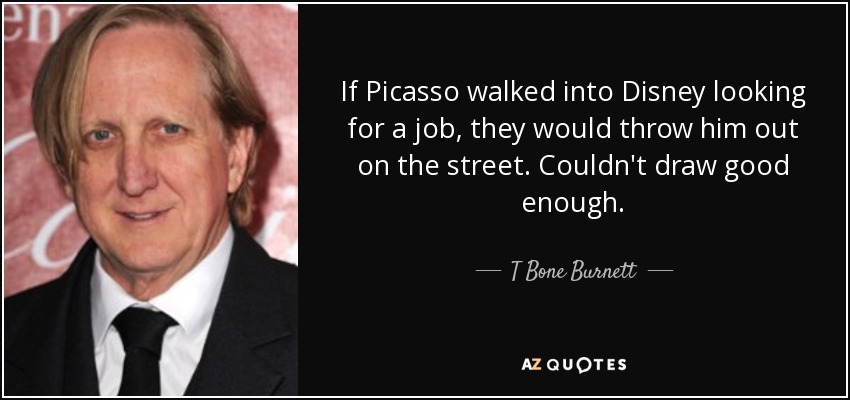 If Picasso walked into Disney looking for a job, they would throw him out on the street. Couldn't draw good enough. - T Bone Burnett