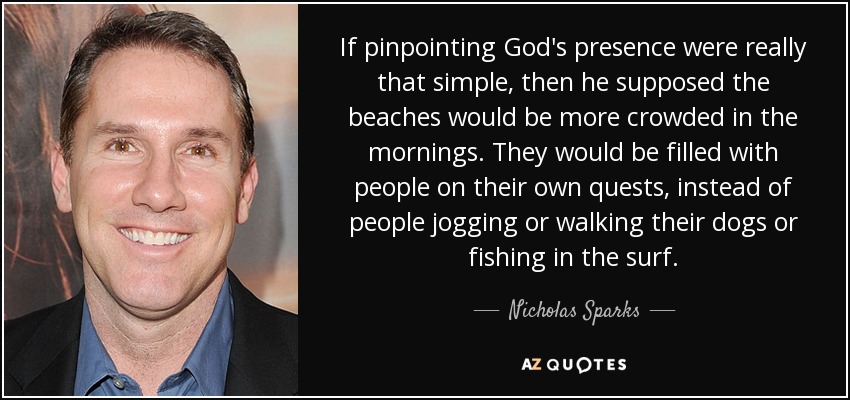 If pinpointing God's presence were really that simple, then he supposed the beaches would be more crowded in the mornings. They would be filled with people on their own quests, instead of people jogging or walking their dogs or fishing in the surf. - Nicholas Sparks