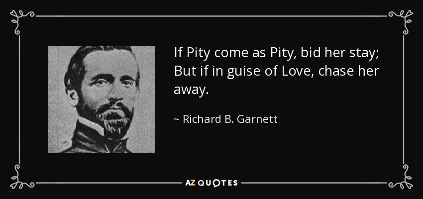 If Pity come as Pity, bid her stay; But if in guise of Love, chase her away. - Richard B. Garnett