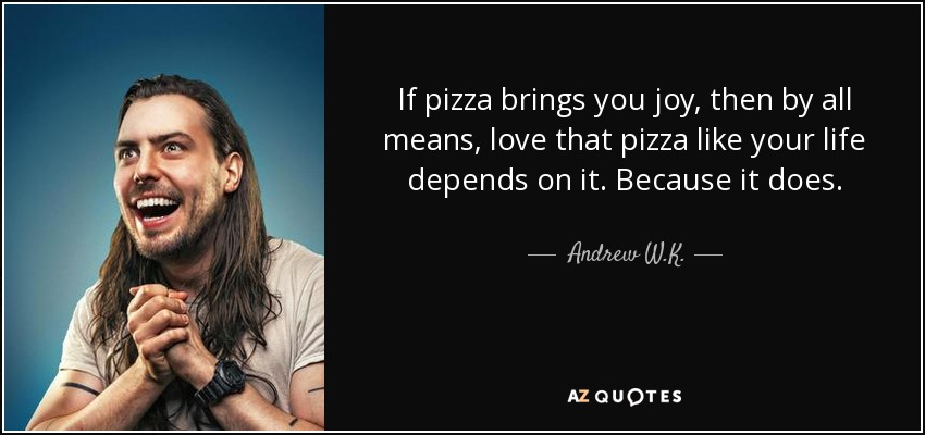 If pizza brings you joy, then by all means, love that pizza like your life depends on it. Because it does. - Andrew W.K.