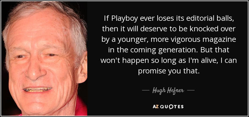 If Playboy ever loses its editorial balls, then it will deserve to be knocked over by a younger, more vigorous magazine in the coming generation. But that won't happen so long as I'm alive, I can promise you that. - Hugh Hefner