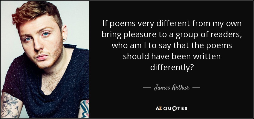 If poems very different from my own bring pleasure to a group of readers, who am I to say that the poems should have been written differently? - James Arthur