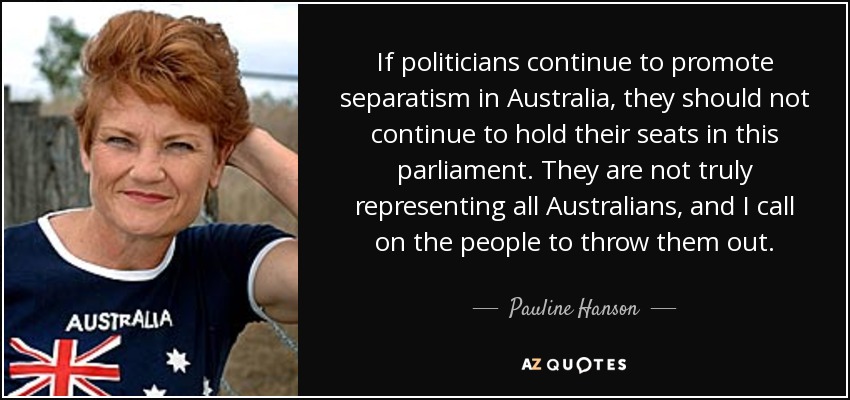 If politicians continue to promote separatism in Australia, they should not continue to hold their seats in this parliament. They are not truly representing all Australians, and I call on the people to throw them out. - Pauline Hanson