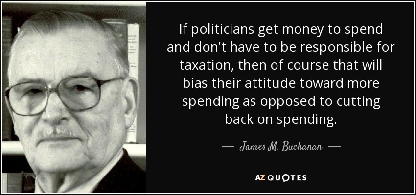 If politicians get money to spend and don't have to be responsible for taxation, then of course that will bias their attitude toward more spending as opposed to cutting back on spending. - James M. Buchanan