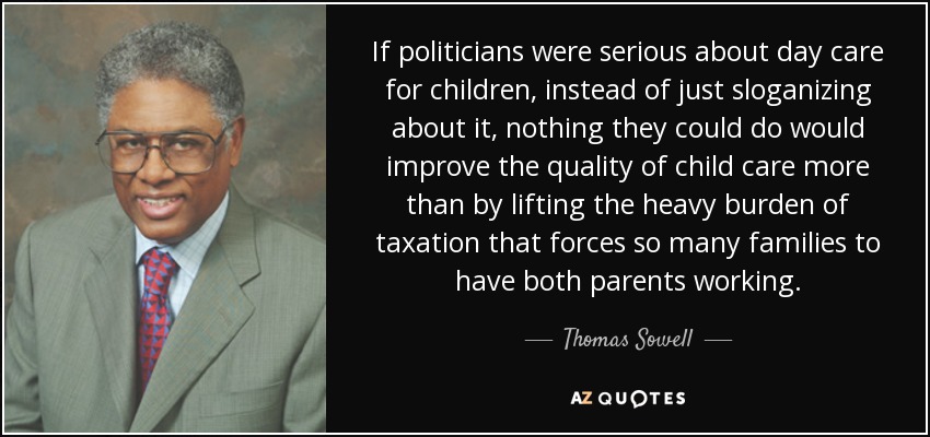 If politicians were serious about day care for children, instead of just sloganizing about it, nothing they could do would improve the quality of child care more than by lifting the heavy burden of taxation that forces so many families to have both parents working. - Thomas Sowell