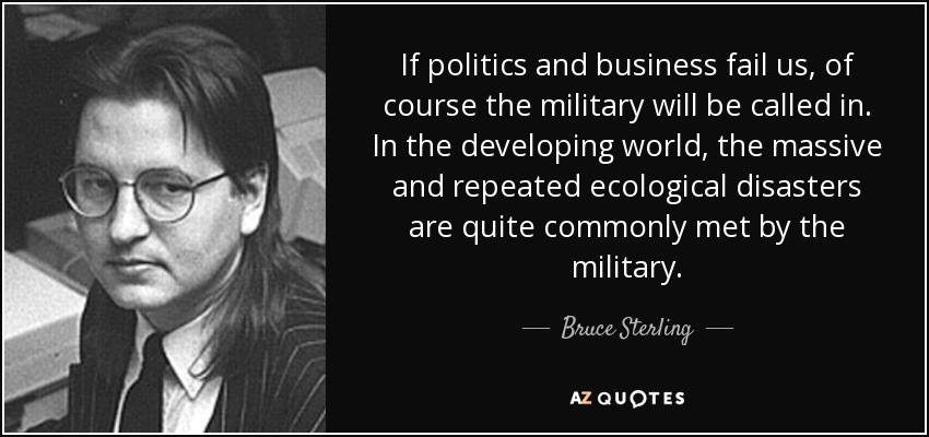 If politics and business fail us, of course the military will be called in. In the developing world, the massive and repeated ecological disasters are quite commonly met by the military. - Bruce Sterling