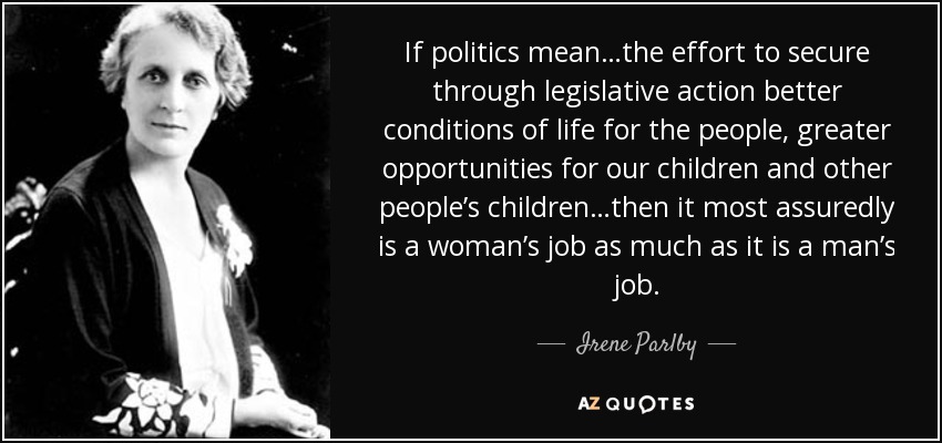 If politics mean…the effort to secure through legislative action better conditions of life for the people, greater opportunities for our children and other people’s children…then it most assuredly is a woman’s job as much as it is a man’s job. - Irene Parlby