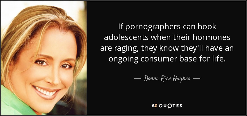 If pornographers can hook adolescents when their hormones are raging, they know they'll have an ongoing consumer base for life. - Donna Rice Hughes