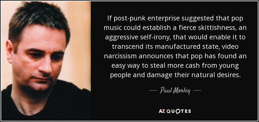 If post-punk enterprise suggested that pop music could establish a fierce skittishness, an aggressive self-irony, that would enable it to transcend its manufactured state, video narcissism announces that pop has found an easy way to steal more cash from young people and damage their natural desires. - Paul Morley