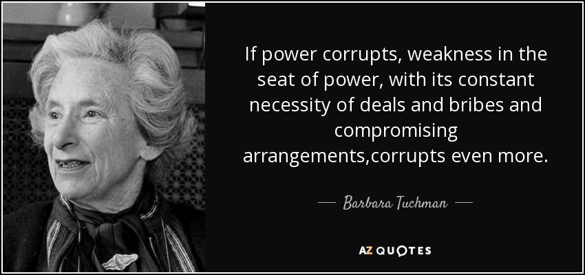 If power corrupts, weakness in the seat of power, with its constant necessity of deals and bribes and compromising arrangements,corrupts even more. - Barbara Tuchman