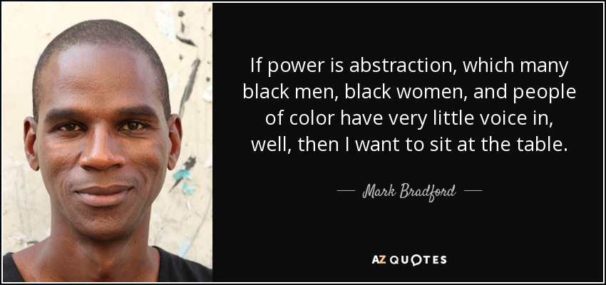 If power is abstraction, which many black men, black women, and people of color have very little voice in, well, then I want to sit at the table. - Mark Bradford