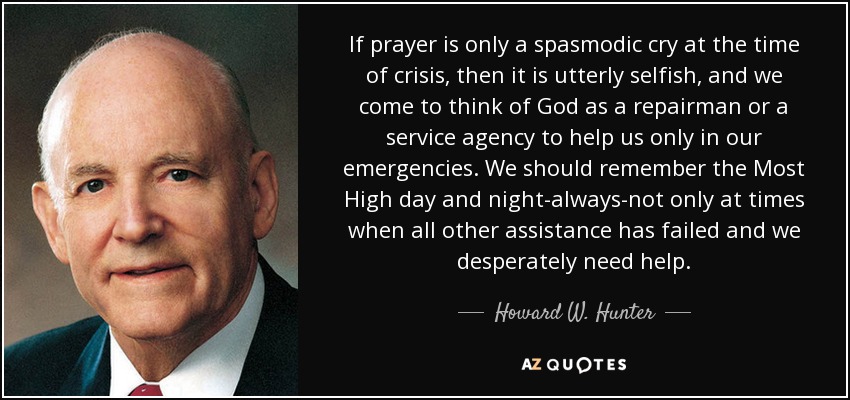 If prayer is only a spasmodic cry at the time of crisis, then it is utterly selfish, and we come to think of God as a repairman or a service agency to help us only in our emergencies. We should remember the Most High day and night-always-not only at times when all other assistance has failed and we desperately need help. - Howard W. Hunter