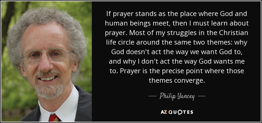 If prayer stands as the place where God and human beings meet, then I must learn about prayer. Most of my struggles in the Christian life circle around the same two themes: why God doesn't act the way we want God to, and why I don't act the way God wants me to. Prayer is the precise point where those themes converge. - Philip Yancey