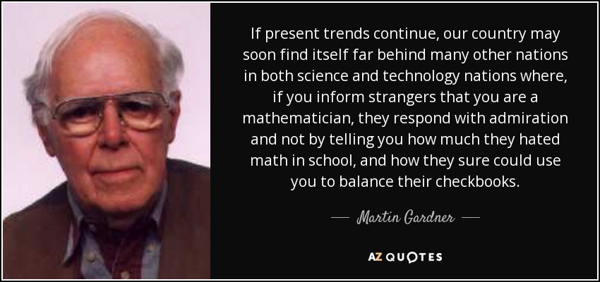 If present trends continue, our country may soon find itself far behind many other nations in both science and technology nations where, if you inform strangers that you are a mathematician, they respond with admiration and not by telling you how much they hated math in school, and how they sure could use you to balance their checkbooks. - Martin Gardner