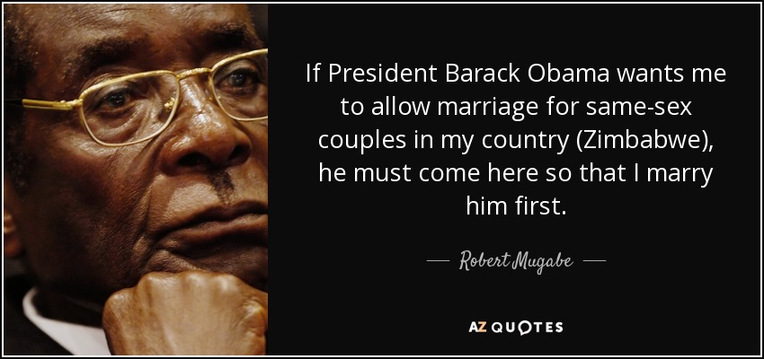 If President Barack Obama wants me to allow marriage for same-sex couples in my country (Zimbabwe), he must come here so that I marry him first. - Robert Mugabe