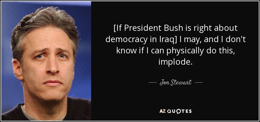 [If President Bush is right about democracy in Iraq] I may, and I don't know if I can physically do this, implode. - Jon Stewart