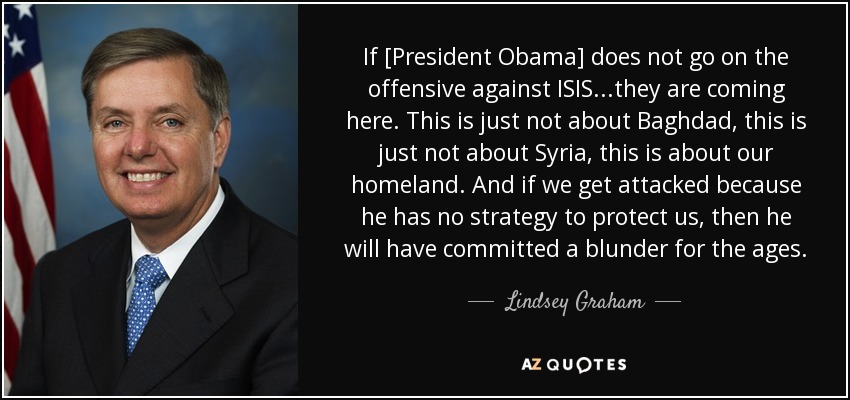 If [President Obama] does not go on the offensive against ISIS...they are coming here. This is just not about Baghdad, this is just not about Syria, this is about our homeland. And if we get attacked because he has no strategy to protect us, then he will have committed a blunder for the ages. - Lindsey Graham