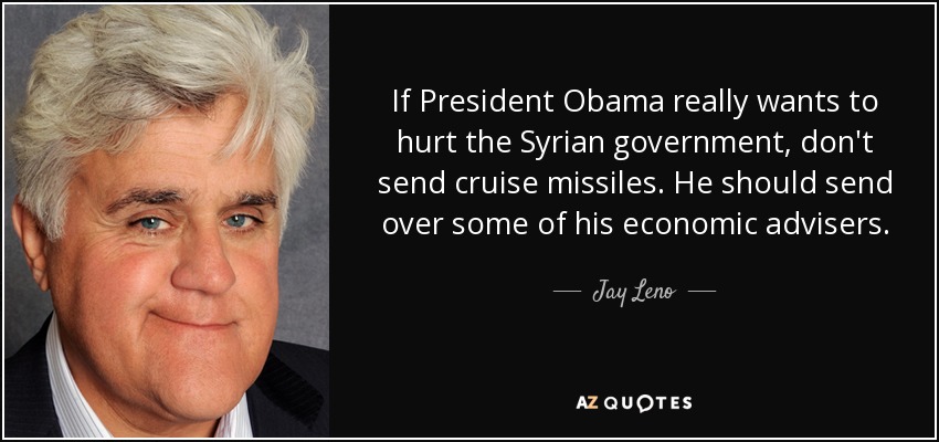 If President Obama really wants to hurt the Syrian government, don't send cruise missiles. He should send over some of his economic advisers. - Jay Leno