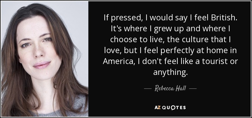 If pressed, I would say I feel British. It's where I grew up and where I choose to live, the culture that I love, but I feel perfectly at home in America, I don't feel like a tourist or anything. - Rebecca Hall