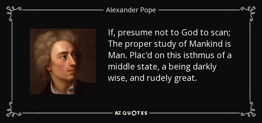 If, presume not to God to scan; The proper study of Mankind is Man. Plac'd on this isthmus of a middle state, a being darkly wise, and rudely great. - Alexander Pope