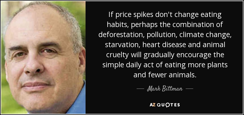 If price spikes don't change eating habits, perhaps the combination of deforestation, pollution, climate change, starvation, heart disease and animal cruelty will gradually encourage the simple daily act of eating more plants and fewer animals. - Mark Bittman