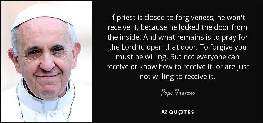 If priest is closed to forgiveness, he won't receive it, because he locked the door from the inside. And what remains is to pray for the Lord to open that door. To forgive you must be willing. But not everyone can receive or know how to receive it, or are just not willing to receive it. - Pope Francis