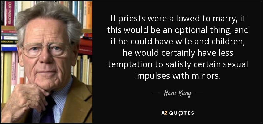 If priests were allowed to marry, if this would be an optional thing, and if he could have wife and children, he would certainly have less temptation to satisfy certain sexual impulses with minors. - Hans Kung