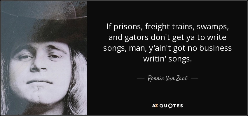 If prisons, freight trains, swamps, and gators don't get ya to write songs, man, y'ain't got no business writin' songs. - Ronnie Van Zant