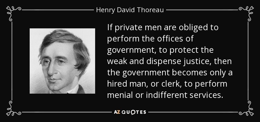 If private men are obliged to perform the offices of government, to protect the weak and dispense justice, then the government becomes only a hired man, or clerk, to perform menial or indifferent services. - Henry David Thoreau