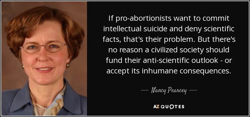 If pro-abortionists want to commit intellectual suicide and deny scientific facts, that's their problem. But there's no reason a civilized society should fund their anti-scientific outlook - or accept its inhumane consequences. - Nancy Pearcey