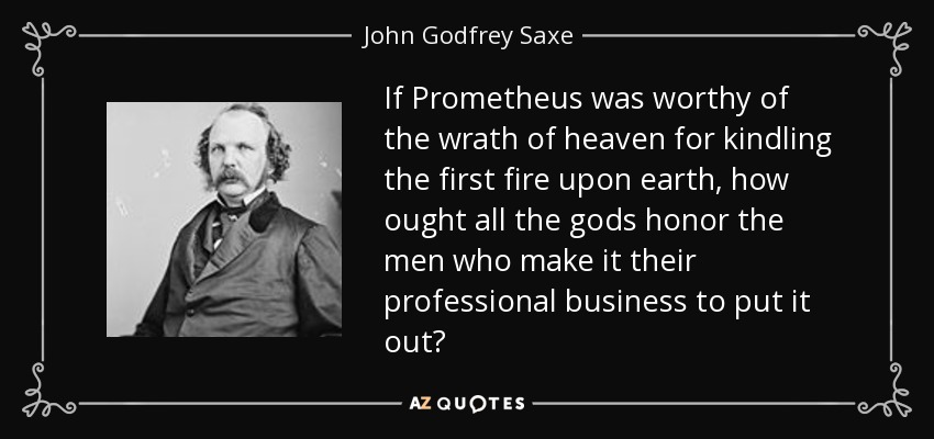 If Prometheus was worthy of the wrath of heaven for kindling the first fire upon earth, how ought all the gods honor the men who make it their professional business to put it out? - John Godfrey Saxe