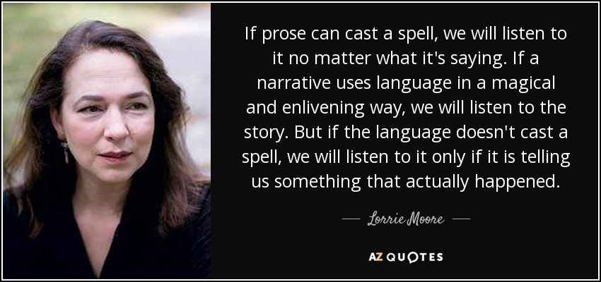If prose can cast a spell, we will listen to it no matter what it's saying. If a narrative uses language in a magical and enlivening way, we will listen to the story. But if the language doesn't cast a spell, we will listen to it only if it is telling us something that actually happened. - Lorrie Moore