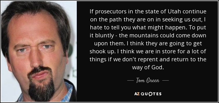 If prosecutors in the state of Utah continue on the path they are on in seeking us out, I hate to tell you what might happen. To put it bluntly - the mountains could come down upon them. I think they are going to get shook up. I think we are in store for a lot of things if we don't reprent and return to the way of God. - Tom Green