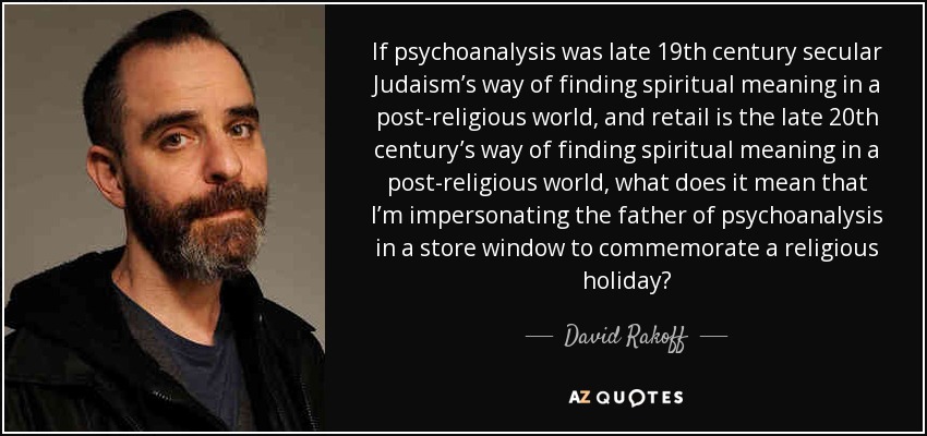 If psychoanalysis was late 19th century secular Judaism’s way of finding spiritual meaning in a post-religious world, and retail is the late 20th century’s way of finding spiritual meaning in a post-religious world, what does it mean that I’m impersonating the father of psychoanalysis in a store window to commemorate a religious holiday? - David Rakoff