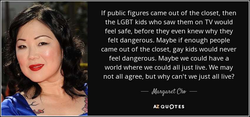 If public figures came out of the closet, then the LGBT kids who saw them on TV would feel safe, before they even knew why they felt dangerous. Maybe if enough people came out of the closet, gay kids would never feel dangerous. Maybe we could have a world where we could all just live. We may not all agree, but why can't we just all live? - Margaret Cho