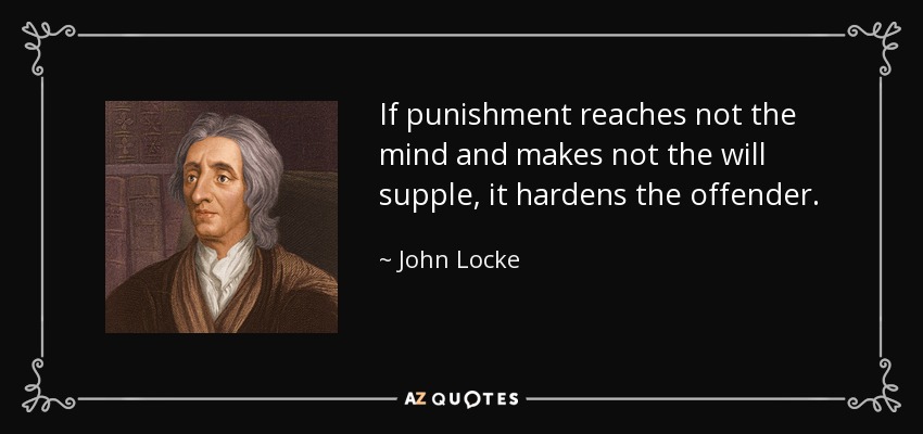If punishment reaches not the mind and makes not the will supple, it hardens the offender. - John Locke