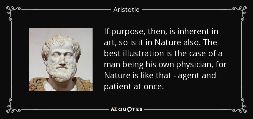 If purpose, then, is inherent in art, so is it in Nature also. The best illustration is the case of a man being his own physician, for Nature is like that - agent and patient at once. - Aristotle