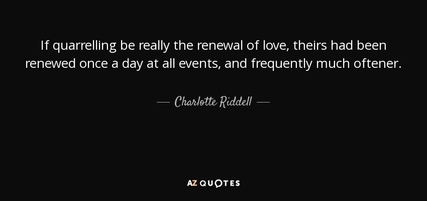 If quarrelling be really the renewal of love, theirs had been renewed once a day at all events, and frequently much oftener. - Charlotte Riddell