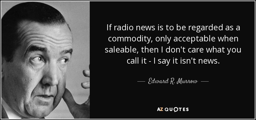 If radio news is to be regarded as a commodity, only acceptable when saleable, then I don't care what you call it - I say it isn't news. - Edward R. Murrow