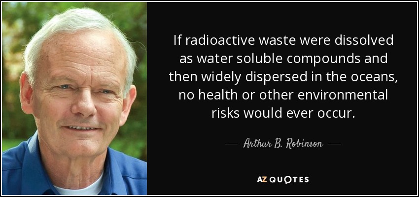 If radioactive waste were dissolved as water soluble compounds and then widely dispersed in the oceans, no health or other environmental risks would ever occur. - Arthur B. Robinson