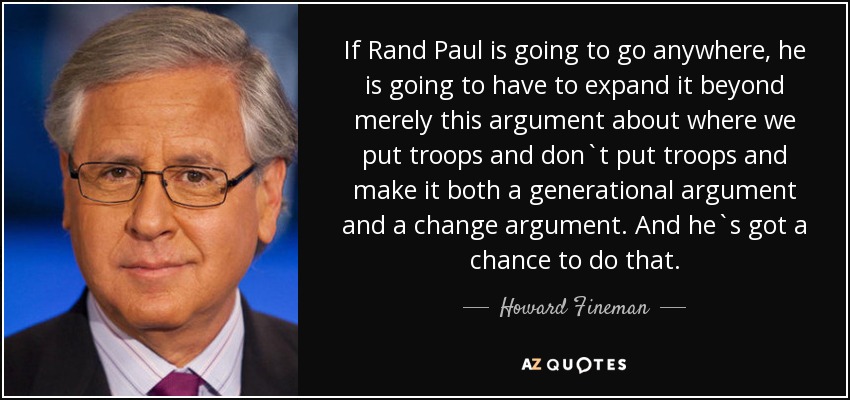 If Rand Paul is going to go anywhere, he is going to have to expand it beyond merely this argument about where we put troops and don`t put troops and make it both a generational argument and a change argument. And he`s got a chance to do that. - Howard Fineman