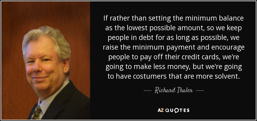 If rather than setting the minimum balance as the lowest possible amount, so we keep people in debt for as long as possible, we raise the minimum payment and encourage people to pay off their credit cards, we're going to make less money, but we're going to have costumers that are more solvent. - Richard Thaler