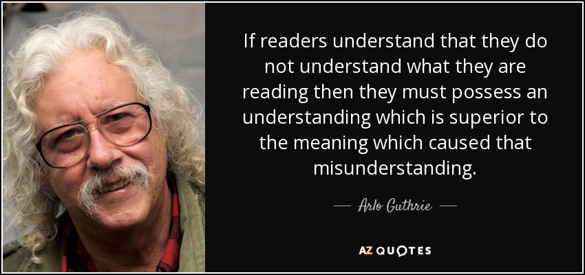 If readers understand that they do not understand what they are reading then they must possess an understanding which is superior to the meaning which caused that misunderstanding. - Arlo Guthrie